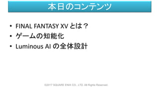 本日のコンテンツ
©2017 SQUARE ENIX CO., LTD. All Rights Reserved.
• FINAL FANTASY XV とは？
• ゲームの知能化
• Luminous AI の全体設計
 