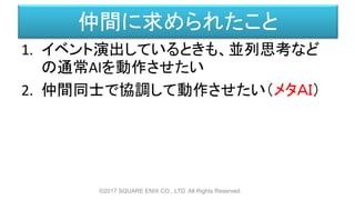 仲間に求められたこと
1. イベント演出しているときも、並列思考など
の通常AIを動作させたい
2. 仲間同士で協調して動作させたい（メタＡＩ）
©2017 SQUARE ENIX CO., LTD. All Rights Reserved.
 