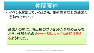 仲間要件
• イベント演出しているときも、並列思考などの通常AI
を動作させたい
©2017 SQUARE ENIX CO., LTD. All Rights Reserved.
通常AIの中に、演出用のプリセットAIを埋め込んで
おき、外部からのメッセージによってAIを切り替え
るようにした。
 