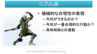 ニフル兵
• 機械的な合理性の表現
– 今何ができるのか？
– 今何が一番合理的な行動か？
– 身体制御との連動
©2017 SQUARE ENIX CO., LTD. All Rights Reserved.
 