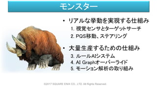 モンスター
• リアルな挙動を実現する仕組み
1. 視覚センサとターゲットサーチ
2. PQS移動、ステアリング
• 大量生産するための仕組み
3. ルールAIシステム
4. AI Graphオーバーライド
5. モーション解析の取り組み
©2017 SQUARE ENIX CO., LTD. All Rights Reserved.
 