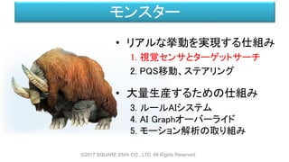 モンスター
• リアルな挙動を実現する仕組み
1. 視覚センサとターゲットサーチ
2. PQS移動、ステアリング
• 大量生産するための仕組み
3. ルールAIシステム
4. AI Graphオーバーライド
5. モーション解析の取り組み
©2017 SQUARE ENIX CO., LTD. All Rights Reserved.
 