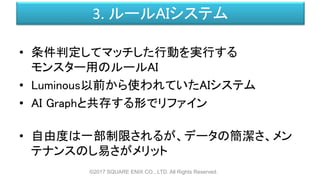 3. ルールAIシステム
• 条件判定してマッチした行動を実行する
モンスター用のルールAI
• Luminous以前から使われていたAIシステム
• AI Graphと共存する形でリファイン
• 自由度は一部制限されるが、データの簡潔さ、メン
テナンスのし易さがメリット
©2017 SQUARE ENIX CO., LTD. All Rights Reserved.
 