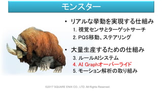 モンスター
• リアルな挙動を実現する仕組み
1. 視覚センサとターゲットサーチ
2. PQS移動、ステアリング
• 大量生産するための仕組み
3. ルールAIシステム
4. AI Graphオーバーライド
5. モーション解析の取り組み
©2017 SQUARE ENIX CO., LTD. All Rights Reserved.
 