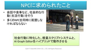 NPCに求められたこと
©2017 SQUARE ENIX CO., LTD. All Rights Reserved.
• 会話や食事など、社会的な行
動（生活行動）を行う
• 多くのNPCを同時に配置しな
ければならない
社会行動に特化した、軽量スクリプトシステムと、
AI Graph Editorをハイブリッドで動作させる
 
