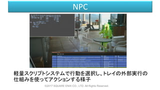 NPC
軽量スクリプトシステムで行動を選択し、トレイの外部実行の
仕組みを使ってアクションする様子
©2017 SQUARE ENIX CO., LTD. All Rights Reserved.
 