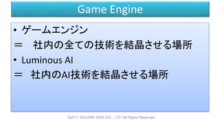 Game Engine
• ゲームエンジン
＝ 社内の全ての技術を結晶させる場所
• Luminous AI
＝ 社内のAI技術を結晶させる場所
©2017 SQUARE ENIX CO., LTD. All Rights Reserved.
 