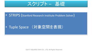 スクリプト – 基礎
• STRIPS (Stanford Research Institute Problem Solver)
• Tuple Space （対象空間を表現）
©2017 SQUARE ENIX CO., LTD. All Rights Reserved.
 