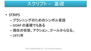 スクリプト – 基礎
• STRIPS
– プランニングのためのシンボル言語
– GOAP の基礎でもある
– 現在の状態、アクション、ゴールからなる。
– 1971年
©2017 SQUARE ENIX CO., LTD. All Rights Reserved.
 