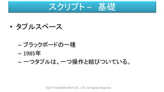 スクリプト – 基礎
• タプルスペース
– ブラックボードの一種
– 1985年
– 一つタプルは、一つ操作と結びついている。
©2017 SQUARE ENIX CO., LTD. All Rights Reserved.
 