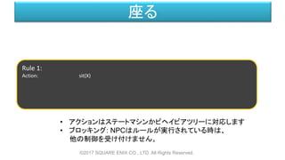座る
©2017 SQUARE ENIX CO., LTD. All Rights Reserved.
Rule 1:
Action: sit(X)
• アクションはステートマシンかビヘイビアツリーに対応します
• ブロッキング: NPCはルールが実行されている時は、
他の制御を受け付けません。
 