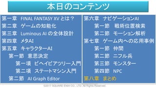 本日のコンテンツ
©2017 SQUARE ENIX CO., LTD. All Rights Reserved.
第一章 FINAL FANTASY XV とは？
第二章 ゲームの知能化
第三章 Luminous AI の全体設計
第四章 メタＡＩ
第五章 キャラクターＡＩ
第一節 意思決定
第一項 ビヘイビアツリー入門
第二項 ステートマシン入門
第二節 AI Graph Editor
第六章 ナビゲーションAI
第一節 戦術位置検索
第二節 モーション解析
第七章 ゲーム内への応用事例
第一節 仲間
第二節 ニフル兵
第三節 モンスター
第四節 NPC
第八章 まとめ
 