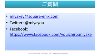 ご質問
©2017 SQUARE ENIX CO., LTD. All Rights Reserved.
• miyakey@square-enix.com
• Twitter: @miyayou
• Facebook:
https://www.facebook.com/youichiro.miyake
 