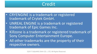 Credit
• CRYENGINE is a trademark or registered
trademark of Crytek GmbH.
• UNREAL ENGINE is a trademark or registered
trademark of Epic Games Inc.
• Killzone is a trademark or registered trademark of
Sony Computer Entertainment Europe.
• All other trademarks are the property of their
respective owners.
©2017 SQUARE ENIX CO., LTD. All Rights Reserved.
 