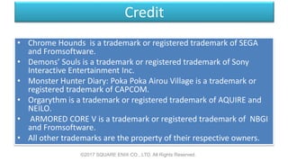 Credit
• Chrome Hounds is a trademark or registered trademark of SEGA
and Fromsoftware.
• Demons’ Souls is a trademark or registered trademark of Sony
Interactive Entertainment Inc.
• Monster Hunter Diary: Poka Poka Airou Village is a trademark or
registered trademark of CAPCOM.
• Orgarythm is a trademark or registered trademark of AQUIRE and
NEILO.
• ARMORED CORE V is a trademark or registered trademark of NBGI
and Fromsoftware.
• All other trademarks are the property of their respective owners.
©2017 SQUARE ENIX CO., LTD. All Rights Reserved.
 