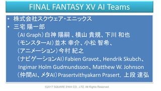 FINAL FANTASY XV AI Teams
• 株式会社スクウェア・エニックス
• 三宅 陽一郎
（AI Graph）白神 陽嗣 、横山 貴規、下川 和也
（モンスターAI）並木 幸介、小松 智希、
（アニメーション）今村 紀之
（ナビゲーションAI）Fabien Gravot、Hendrik Skubch、
Ingimar Holm Gudmundsson、Matthew W. Johnson
（仲間AI、メタAI）Prasertvithyakarn Prasert，上段 達弘
©2017 SQUARE ENIX CO., LTD. All Rights Reserved.
 