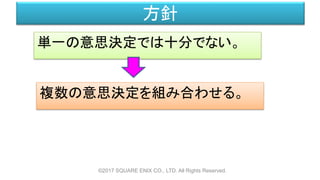 方針
単一の意思決定では十分でない。
©2017 SQUARE ENIX CO., LTD. All Rights Reserved.
複数の意思決定を組み合わせる。
 