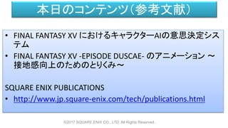 本日のコンテンツ（参考文献）
• FINAL FANTASY XV におけるキャラクターAIの意思決定シス
テム
• FINAL FANTASY XV -EPISODE DUSCAE- のアニメーション ～
接地感向上のためのとりくみ～
SQUARE ENIX PUBLICATIONS
• http://www.jp.square-enix.com/tech/publications.html
©2017 SQUARE ENIX CO., LTD. All Rights Reserved.
 