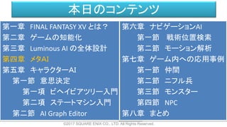 本日のコンテンツ
©2017 SQUARE ENIX CO., LTD. All Rights Reserved.
第一章 FINAL FANTASY XV とは？
第二章 ゲームの知能化
第三章 Luminous AI の全体設計
第四章 メタＡＩ
第五章 キャラクターＡＩ
第一節 意思決定
第一項 ビヘイビアツリー入門
第二項 ステートマシン入門
第二節 AI Graph Editor
第六章 ナビゲーションAI
第一節 戦術位置検索
第二節 モーション解析
第七章 ゲーム内への応用事例
第一節 仲間
第二節 ニフル兵
第三節 モンスター
第四節 NPC
第八章 まとめ
 
