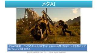 ©2017 SQUARE ENIX CO., LTD. All Rights Reserved.
メタＡＩ
メタAIの機能 ピンチの主人公（左下）にメタAIが仲間（右）にピンチを知らせて
助けるように命令する
 