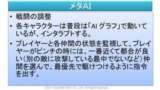 メタＡＩ
• 戦闘の調整
• 各キャラクターは普段は「AI グラフ」で動いて
いるが、インタラプトする。
• プレイヤーと各仲間の状態を監視して、プレイ
ヤーがピンチの時には、一番近くて都合が良
い（別の敵に攻撃している最中でないなど）仲
間を選んで、最優先で駆けつけるように指令
を出す。
©2017 SQUARE ENIX CO., LTD. All Rights Reserved.
 