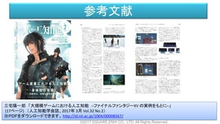 参考文献
©2017 SQUARE ENIX CO., LTD. All Rights Reserved.
三宅陽一郎 「大規模ゲームにおける人工知能 ─ファイナルファンタジーXV の実例をもとに─」
(17ページ) （人工知能学会誌、2017年 3月 Vol.32 No.2）
※ＰＤＦをダウンロードできます。 http://id.nii.ac.jp/1004/00008567/
 