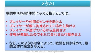 メタＡＩ
戦闘中メタAIが仲間に与える指示としては、
• プレイヤーや仲間のピンチを助けよ
• プレイヤーが敵に拘束されているから助けよ
• プレイヤーが逃げているから追従せよ
• 作戦が発動したのでそれに合わせた行動をせよ
• など。このような指令によって、戦闘を引き締めて、戦
闘全体に緩急を与える。
©2017 SQUARE ENIX CO., LTD. All Rights Reserved.
 