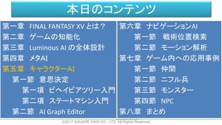 本日のコンテンツ
©2017 SQUARE ENIX CO., LTD. All Rights Reserved.
第一章 FINAL FANTASY XV とは？
第二章 ゲームの知能化
第三章 Luminous AI の全体設計
第四章 メタＡＩ
第五章 キャラクターＡＩ
第一節 意思決定
第一項 ビヘイビアツリー入門
第二項 ステートマシン入門
第二節 AI Graph Editor
第六章 ナビゲーションAI
第一節 戦術位置検索
第二節 モーション解析
第七章 ゲーム内への応用事例
第一節 仲間
第二節 ニフル兵
第三節 モンスター
第四節 NPC
第八章 まとめ
 