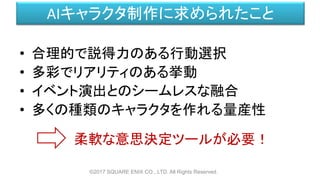 AIキャラクタ制作に求められたこと
• 合理的で説得力のある行動選択
• 多彩でリアリティのある挙動
• イベント演出とのシームレスな融合
• 多くの種類のキャラクタを作れる量産性
©2017 SQUARE ENIX CO., LTD. All Rights Reserved.
柔軟な意思決定ツールが必要！
 