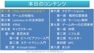 本日のコンテンツ
©2017 SQUARE ENIX CO., LTD. All Rights Reserved.
第一章 FINAL FANTASY XV とは？
第二章 ゲームの知能化
第三章 Luminous AI の全体設計
第四章 メタＡＩ
第五章 キャラクターＡＩ
第一節 意思決定
第一項 ビヘイビアツリー入門
第二項 ステートマシン入門
第二節 AI Graph Editor
第六章 ナビゲーションAI
第一節 戦術位置検索
第二節 モーション解析
第七章 ゲーム内への応用事例
第一節 仲間
第二節 ニフル兵
第三節 モンスター
第四節 NPC
第八章 まとめ
 