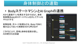身体制御との連動
• BodyステートマシンとAI Graphの連携
©2017 SQUARE ENIX CO., LTD. All Rights Reserved.
AIから直接アニメを再生するのではなく、身体
制御層(Body)のステートマシンを介してアニメと
やりとりする
射撃処理、ダメージ処理などは、Body FSMに
組み込んでおいた制御をAIから呼び出す
こうすることで、思考と身体を役割分担し、
AIの肥大化を回避
 