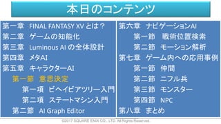 本日のコンテンツ
©2017 SQUARE ENIX CO., LTD. All Rights Reserved.
第一章 FINAL FANTASY XV とは？
第二章 ゲームの知能化
第三章 Luminous AI の全体設計
第四章 メタＡＩ
第五章 キャラクターＡＩ
第一節 意思決定
第一項 ビヘイビアツリー入門
第二項 ステートマシン入門
第二節 AI Graph Editor
第六章 ナビゲーションAI
第一節 戦術位置検索
第二節 モーション解析
第七章 ゲーム内への応用事例
第一節 仲間
第二節 ニフル兵
第三節 モンスター
第四節 NPC
第八章 まとめ
 