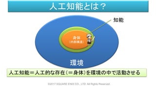 環境
人工知能とは？
©2017 SQUARE ENIX CO., LTD. All Rights Reserved.
人工知能＝人工的な存在（＝身体）を環境の中で活動させる
知能
身体
（内部構造）
 