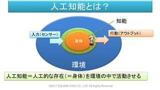 環境
人工知能とは？
©2017 SQUARE ENIX CO., LTD. All Rights Reserved.
身体
人工知能＝人工的な存在（＝身体）を環境の中で活動させる
入力（センサー） 行動（アウトプット）
知能
 