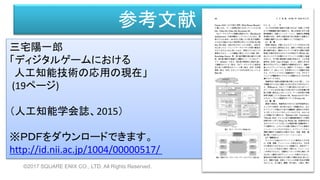 参考文献
三宅陽一郎
「ディジタルゲームにおける
人工知能技術の応用の現在」
(19ページ)
（人工知能学会誌、2015）
※ＰＤＦをダウンロードできます。
http://id.nii.ac.jp/1004/00000517/
©2017 SQUARE ENIX CO., LTD. All Rights Reserved.
 