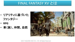FINAL FANTASY XV とは
©2017 SQUARE ENIX CO., LTD. All Rights Reserved.
• リアリティに基づいた
ファンタジー
• RPG
• 車（旅）、仲間、自然
 