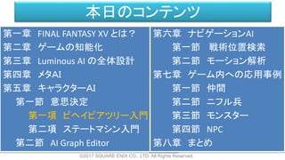 本日のコンテンツ
©2017 SQUARE ENIX CO., LTD. All Rights Reserved.
第一章 FINAL FANTASY XV とは？
第二章 ゲームの知能化
第三章 Luminous AI の全体設計
第四章 メタＡＩ
第五章 キャラクターＡＩ
第一節 意思決定
第一項 ビヘイビアツリー入門
第二項 ステートマシン入門
第二節 AI Graph Editor
第六章 ナビゲーションAI
第一節 戦術位置検索
第二節 モーション解析
第七章 ゲーム内への応用事例
第一節 仲間
第二節 ニフル兵
第三節 モンスター
第四節 NPC
第八章 まとめ
 