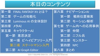 本日のコンテンツ
©2017 SQUARE ENIX CO., LTD. All Rights Reserved.
第一章 FINAL FANTASY XV とは？
第二章 ゲームの知能化
第三章 Luminous AI の全体設計
第四章 メタＡＩ
第五章 キャラクターＡＩ
第一節 意思決定
第一項 ビヘイビアツリー入門
第二項 ステートマシン入門
第二節 AI Graph Editor
第六章 ナビゲーションAI
第一節 戦術位置検索
第二節 モーション解析
第七章 ゲーム内への応用事例
第一節 仲間
第二節 ニフル兵
第三節 モンスター
第四節 NPC
第八章 まとめ
 