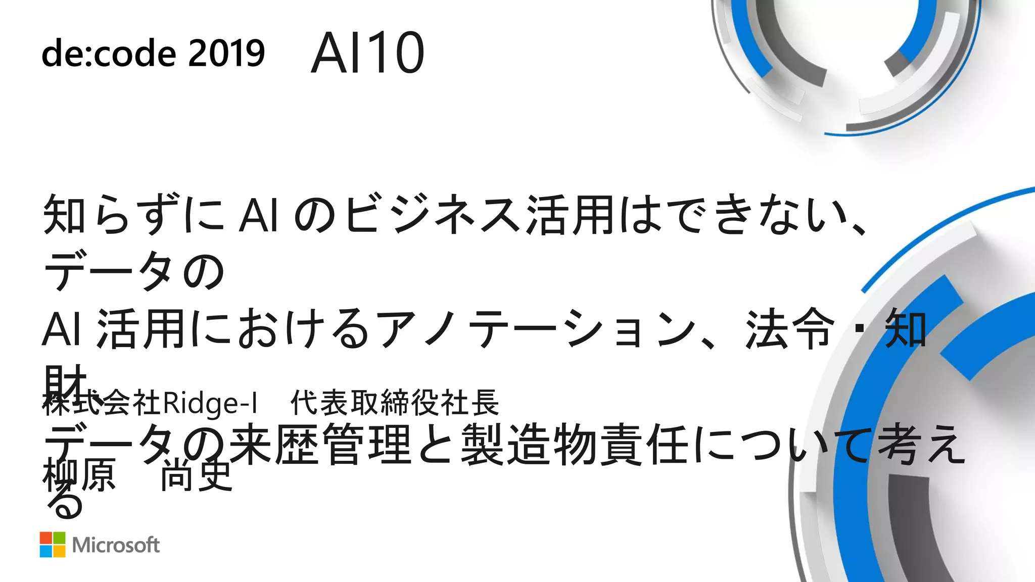 de:code 2019 AI10
知らずに AI のビジネス活用はできない、
データの
AI 活用におけるアノテーション、法令・知
財、
データの来歴管理と製造物責任について考え
る
株式会社Ridge-I 代表取締役社長
柳原 尚史
 