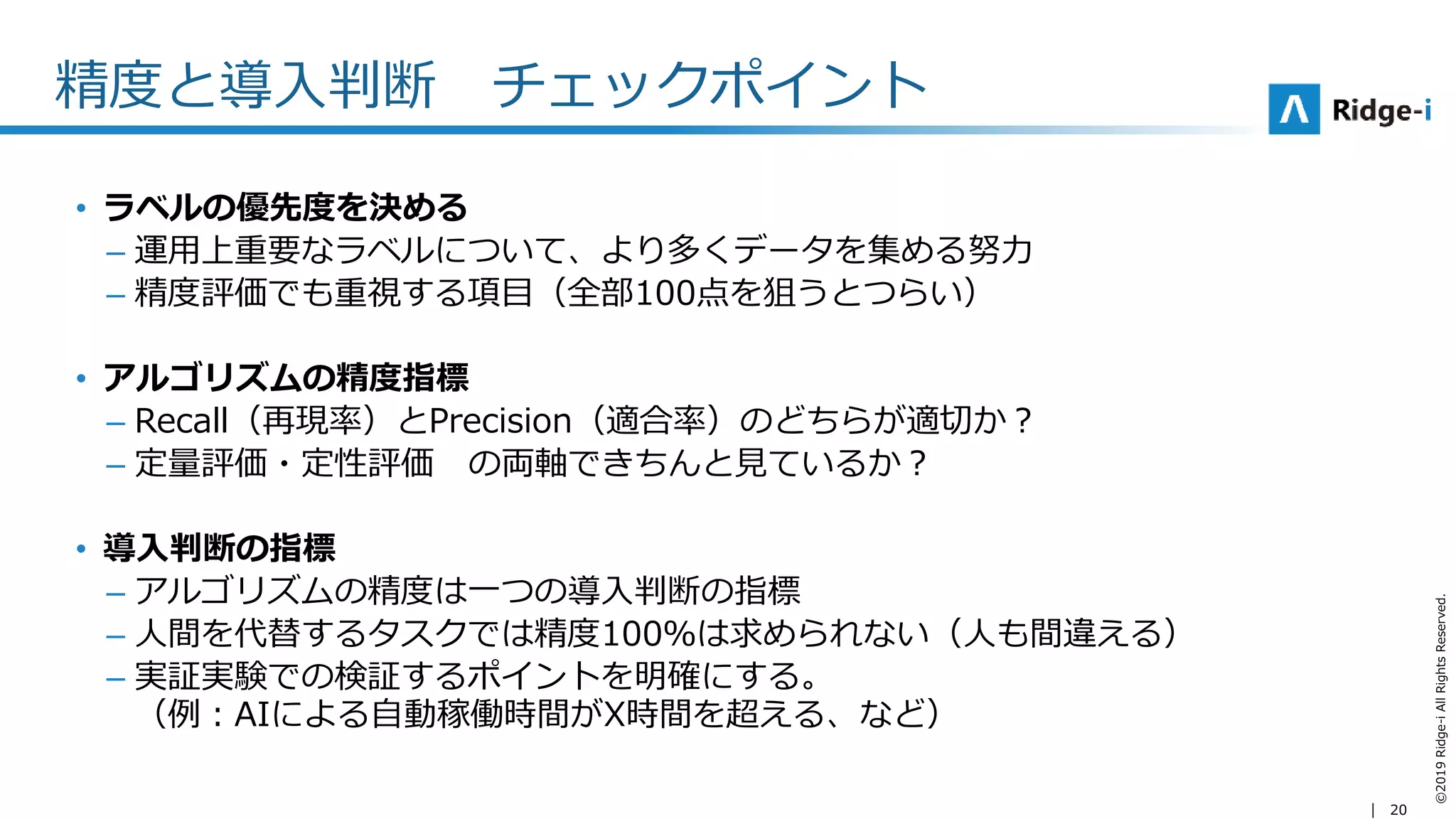20
©2019Ridge-iAllRightsReserved.
精度と導入判断 チェックポイント
• ラベルの優先度を決める
– 運用上重要なラベルについて、より多くデータを集める努力
– 精度評価でも重視する項目（全部100点を狙うとつらい）
• アルゴリズムの精度指標
– Recall（再現率）とPrecision（適合率）のどちらが適切か？
– 定量評価・定性評価 の両軸できちんと見ているか？
• 導入判断の指標
– アルゴリズムの精度は一つの導入判断の指標
– 人間を代替するタスクでは精度100％は求められない（人も間違える）
– 実証実験での検証するポイントを明確にする。
（例：AIによる自動稼働時間がX時間を超える、など）
 