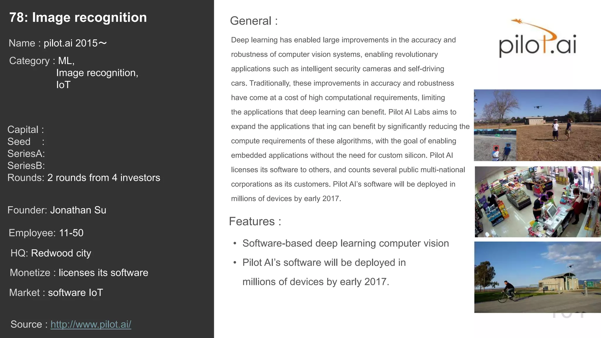 101
Deep learning has enabled large improvements in the accuracy and
robustness of computer vision systems, enabling revolutionary
applications such as intelligent security cameras and self-driving
cars. Traditionally, these improvements in accuracy and robustness
have come at a cost of high computational requirements, limiting
the applications that deep learning can benefit. Pilot AI Labs aims to
expand the applications that ing can benefit by significantly reducing the
compute requirements of these algorithms, with the goal of enabling
embedded applications without the need for custom silicon. Pilot AI
licenses its software to others, and counts several public multi-national
corporations as its customers. Pilot AI’s software will be deployed in
millions of devices by early 2017.
General :78: Image recognition
Category : ML,
Image recognition,
IoT
Capital :
Seed :
SeriesA:
SeriesB:
Rounds: 2 rounds from 4 investors
Monetize : licenses its software
Founder: Jonathan Su
Name : pilot.ai 2015〜
HQ: Redwood city
Employee: 11-50
Source : http://www.pilot.ai/
Features :
• Software-based deep learning computer vision
• Pilot AI’s software will be deployed in
millions of devices by early 2017.
Market : software IoT
 