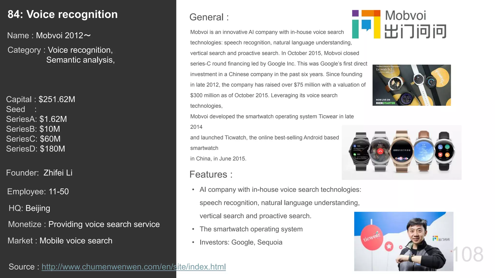 108
Mobvoi is an innovative AI company with in-house voice search
technologies: speech recognition, natural language understanding,
vertical search and proactive search. In October 2015, Mobvoi closed
series-C round financing led by Google Inc. This was Google’s first direct
investment in a Chinese company in the past six years. Since founding
in late 2012, the company has raised over $75 million with a valuation of
$300 million as of October 2015. Leveraging its voice search
technologies,
Mobvoi developed the smartwatch operating system Ticwear in late
2014
and launched Ticwatch, the online best-selling Android based
smartwatch
in China, in June 2015.
General :84: Voice recognition
Category : Voice recognition,
Semantic analysis,
Capital : $251.62M
Seed :
SeriesA: $1.62M
SeriesB: $10M
SeriesC: $60M
SeriesD: $180M
Monetize : Providing voice search service
Founder: Zhifei Li
Name : Mobvoi 2012〜
HQ: Beijing
Employee: 11-50
Source : http://www.chumenwenwen.com/en/site/index.html
Features :
• AI company with in-house voice search technologies:
speech recognition, natural language understanding,
vertical search and proactive search.
• The smartwatch operating system
• Investors: Google, SequoiaMarket : Mobile voice search
 