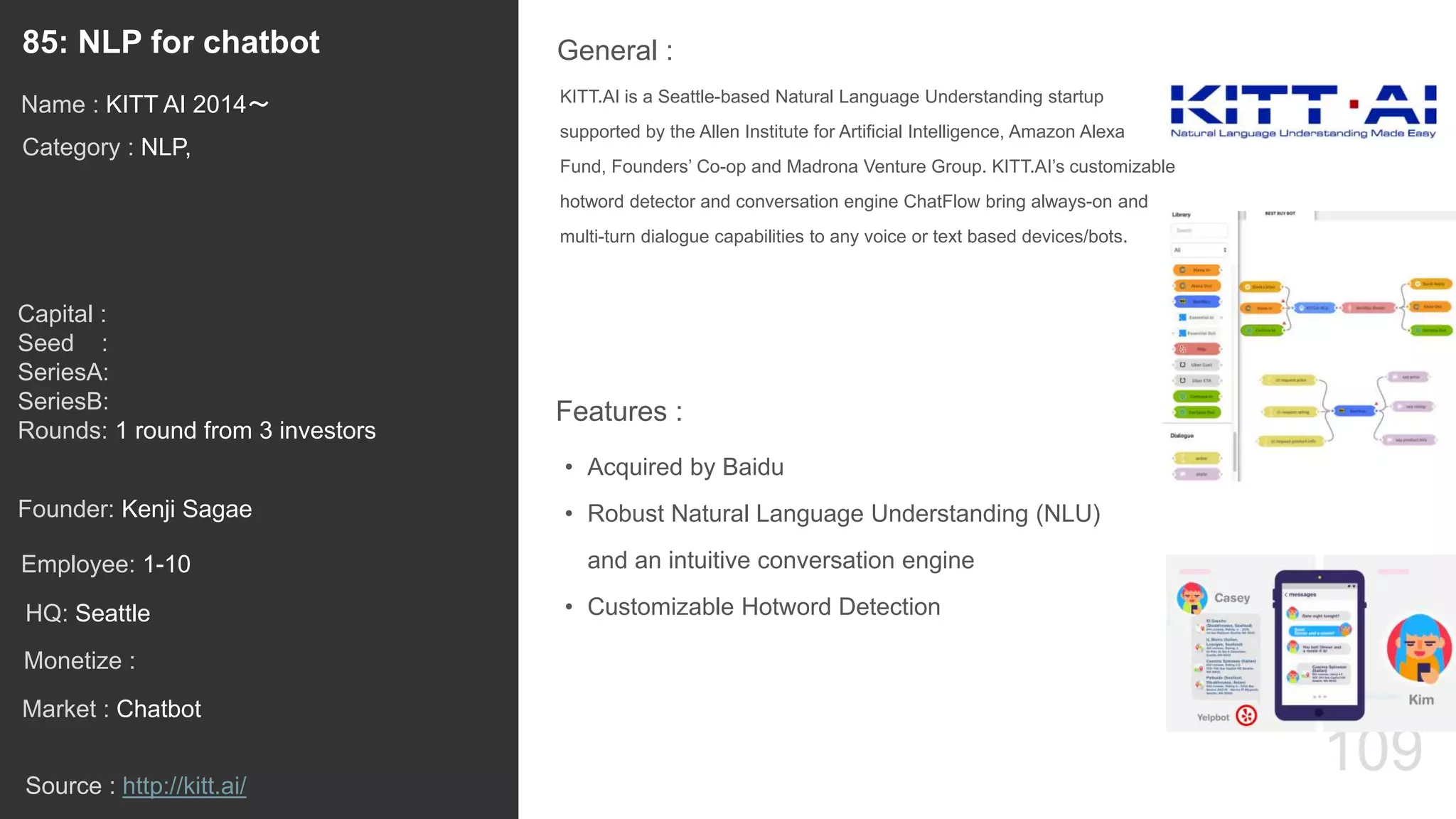 109
KITT.AI is a Seattle-based Natural Language Understanding startup
supported by the Allen Institute for Artificial Intelligence, Amazon Alexa
Fund, Founders’ Co-op and Madrona Venture Group. KITT.AI’s customizable
hotword detector and conversation engine ChatFlow bring always-on and
multi-turn dialogue capabilities to any voice or text based devices/bots.
General :85: NLP for chatbot
Category : NLP,
Capital :
Seed :
SeriesA:
SeriesB:
Rounds: 1 round from 3 investors
Monetize :
Founder: Kenji Sagae
Name : KITT AI 2014〜
HQ: Seattle
Employee: 1-10
Source : http://kitt.ai/
Features :
• Acquired by Baidu
• Robust Natural Language Understanding (NLU)
and an intuitive conversation engine
• Customizable Hotword Detection
Market : Chatbot
 
