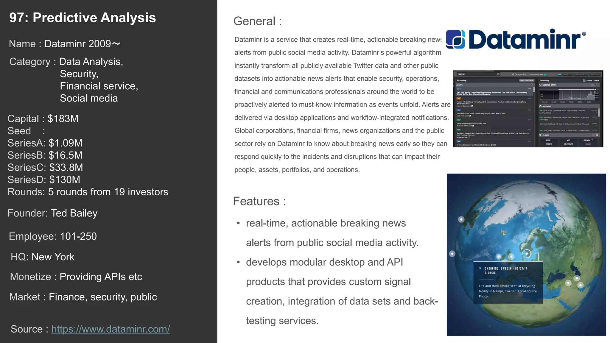 122
Dataminr is a service that creates real-time, actionable breaking news
alerts from public social media activity. Dataminr’s powerful algorithms
instantly transform all publicly available Twitter data and other public
datasets into actionable news alerts that enable security, operations,
financial and communications professionals around the world to be
proactively alerted to must-know information as events unfold. Alerts are
delivered via desktop applications and workflow-integrated notifications.
Global corporations, financial firms, news organizations and the public
sector rely on Dataminr to know about breaking news early so they can
respond quickly to the incidents and disruptions that can impact their
people, assets, portfolios, and operations.
General :97: Predictive Analysis
Category : Data Analysis,
Security,
Financial service,
Social media
Capital : $183M
Seed :
SeriesA: $1.09M
SeriesB: $16.5M
SeriesC: $33.8M
SeriesD: $130M
Rounds: 5 rounds from 19 investors
Monetize : Providing APIs etc
Founder: Ted Bailey
Name : Dataminr 2009〜
HQ: New York
Employee: 101-250
Source : https://www.dataminr.com/
Features :
• real-time, actionable breaking news
alerts from public social media activity.
• develops modular desktop and API
products that provides custom signal
creation, integration of data sets and back-
testing services.
Market : Finance, security, public
 
