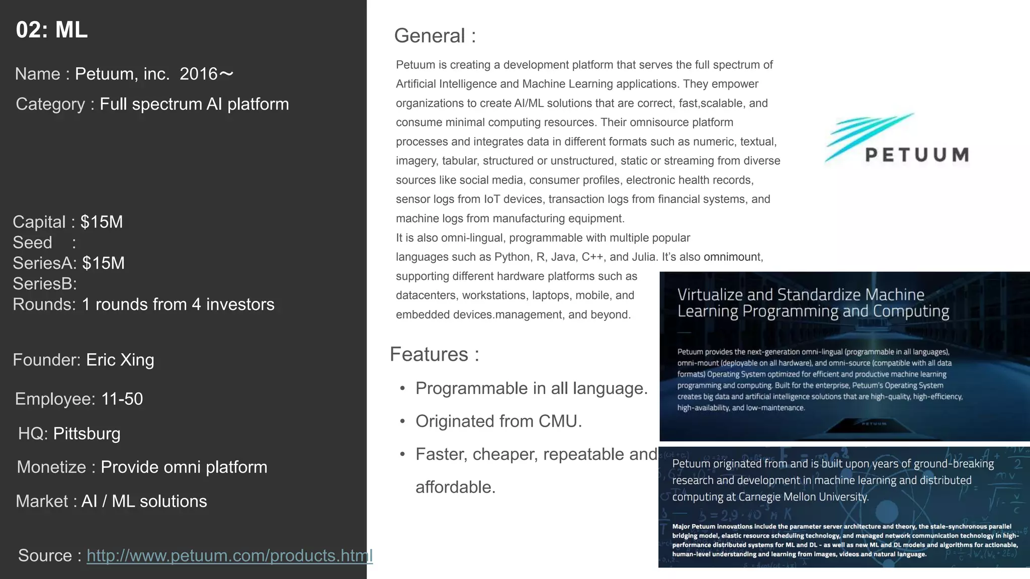 14
Petuum is creating a development platform that serves the full spectrum of
Artificial Intelligence and Machine Learning applications. They empower
organizations to create AI/ML solutions that are correct, fast,scalable, and
consume minimal computing resources. Their omnisource platform
processes and integrates data in different formats such as numeric, textual,
imagery, tabular, structured or unstructured, static or streaming from diverse
sources like social media, consumer profiles, electronic health records,
sensor logs from IoT devices, transaction logs from financial systems, and
machine logs from manufacturing equipment.
It is also omni-lingual, programmable with multiple popular
languages such as Python, R, Java, C++, and Julia. It’s also omnimount,
supporting different hardware platforms such as
datacenters, workstations, laptops, mobile, and
embedded devices.management, and beyond.
General :02: ML
Category : Full spectrum AI platform
Capital : $15M
Seed :
SeriesA: $15M
SeriesB:
Rounds: 1 rounds from 4 investors
Monetize : Provide omni platform
Founder: Eric Xing
Name : Petuum, inc. 2016〜
HQ: Pittsburg
Employee: 11-50
Source : http://www.petuum.com/products.html
Features :
• Programmable in all language.
• Originated from CMU.
• Faster, cheaper, repeatable and
affordable.
Market : AI / ML solutions
 