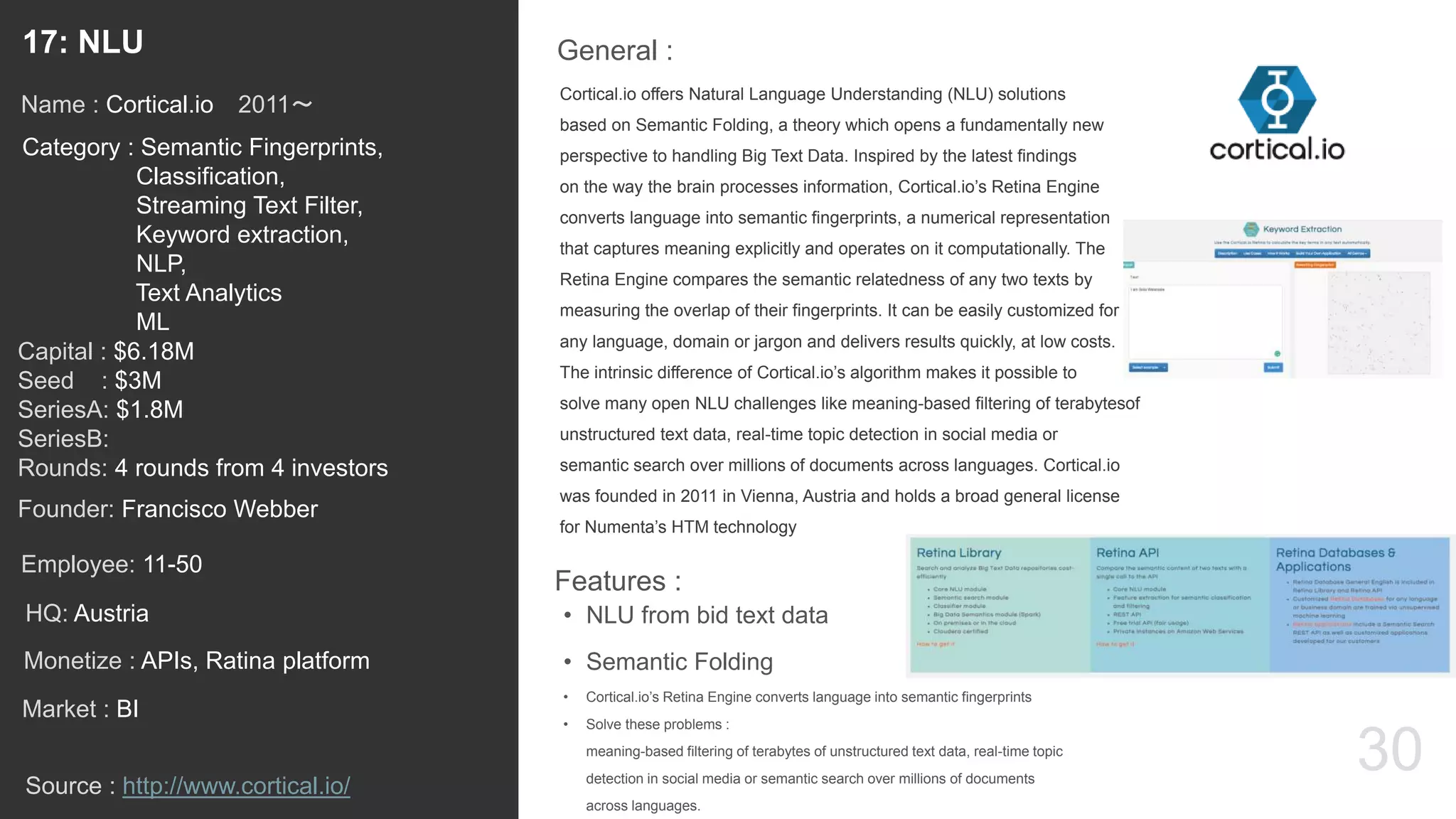 30
Cortical.io offers Natural Language Understanding (NLU) solutions
based on Semantic Folding, a theory which opens a fundamentally new
perspective to handling Big Text Data. Inspired by the latest findings
on the way the brain processes information, Cortical.io’s Retina Engine
converts language into semantic fingerprints, a numerical representation
that captures meaning explicitly and operates on it computationally. The
Retina Engine compares the semantic relatedness of any two texts by
measuring the overlap of their fingerprints. It can be easily customized for
any language, domain or jargon and delivers results quickly, at low costs.
The intrinsic difference of Cortical.io’s algorithm makes it possible to
solve many open NLU challenges like meaning-based filtering of terabytesof
unstructured text data, real-time topic detection in social media or
semantic search over millions of documents across languages. Cortical.io
was founded in 2011 in Vienna, Austria and holds a broad general license
for Numenta’s HTM technology
General :17: NLU
Category : Semantic Fingerprints,
Classification,
Streaming Text Filter,
Keyword extraction,
NLP,
Text Analytics
ML
Capital : $6.18M
Seed : $3M
SeriesA: $1.8M
SeriesB:
Rounds: 4 rounds from 4 investors
Monetize : APIs, Ratina platform
Founder: Francisco Webber
Name : Cortical.io 2011〜
HQ: Austria
Employee: 11-50
Source : http://www.cortical.io/
Features :
• NLU from bid text data
• Semantic Folding
• Cortical.io’s Retina Engine converts language into semantic fingerprints
• Solve these problems :
meaning-based filtering of terabytes of unstructured text data, real-time topic
detection in social media or semantic search over millions of documents
across languages.
Market : BI
 