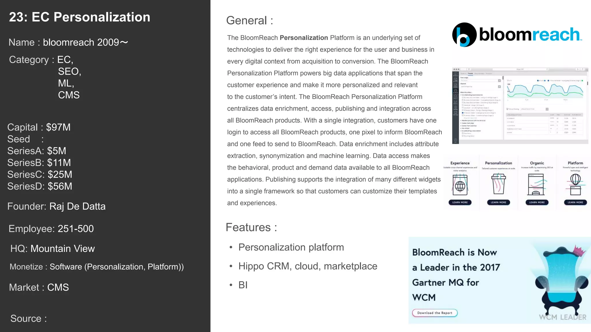 38
The BloomReach Personalization Platform is an underlying set of
technologies to deliver the right experience for the user and business in
every digital context from acquisition to conversion. The BloomReach
Personalization Platform powers big data applications that span the
customer experience and make it more personalized and relevant
to the customer’s intent. The BloomReach Personalization Platform
centralizes data enrichment, access, publishing and integration across
all BloomReach products. With a single integration, customers have one
login to access all BloomReach products, one pixel to inform BloomReach
and one feed to send to BloomReach. Data enrichment includes attribute
extraction, synonymization and machine learning. Data access makes
the behavioral, product and demand data available to all BloomReach
applications. Publishing supports the integration of many different widgets
into a single framework so that customers can customize their templates
and experiences.
General :23: EC Personalization
Category : EC,
SEO,
ML,
CMS
Capital : $97M
Seed :
SeriesA: $5M
SeriesB: $11M
SeriesC: $25M
SeriesD: $56M
Monetize : Software (Personalization, Platform))
Founder: Raj De Datta
Name : bloomreach 2009〜
HQ: Mountain View
Employee: 251-500
Source :
Features :
• Personalization platform
• Hippo CRM, cloud, marketplace
• BIMarket : CMS
 