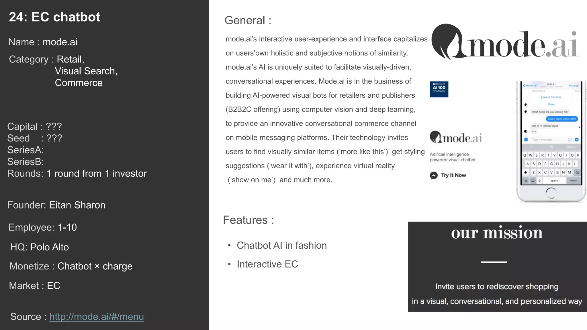 39
mode.ai’s interactive user-experience and interface capitalizes
on users’own holistic and subjective notions of similarity.
mode.ai’s AI is uniquely suited to facilitate visually-driven,
conversational experiences. Mode.ai is in the business of
building AI-powered visual bots for retailers and publishers
(B2B2C offering) using computer vision and deep learning,
to provide an innovative conversational commerce channel
on mobile messaging platforms. Their technology invites
users to find visually similar items (‘more like this’), get styling
suggestions (‘wear it with’), experience virtual reality
(‘show on me’) and much more.
General :24: EC chatbot
Category : Retail,
Visual Search,
Commerce
Capital : ???
Seed : ???
SeriesA:
SeriesB:
Rounds: 1 round from 1 investor
Monetize : Chatbot × charge
Founder: Eitan Sharon
Name : mode.ai
HQ: Polo Alto
Employee: 1-10
Source : http://mode.ai/#/menu
Features :
• Chatbot AI in fashion
• Interactive EC
Market : EC
 