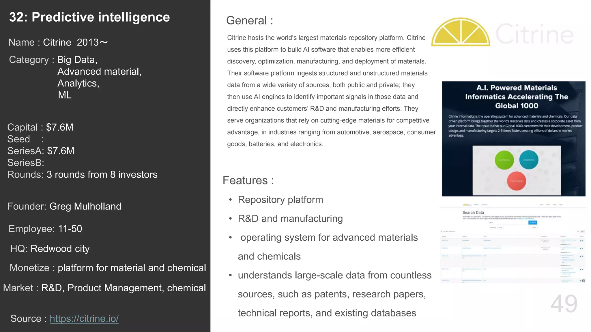 49
Citrine hosts the world’s largest materials repository platform. Citrine
uses this platform to build AI software that enables more efficient
discovery, optimization, manufacturing, and deployment of materials.
Their software platform ingests structured and unstructured materials
data from a wide variety of sources, both public and private; they
then use AI engines to identify important signals in those data and
directly enhance customers’ R&D and manufacturing efforts. They
serve organizations that rely on cutting-edge materials for competitive
advantage, in industries ranging from automotive, aerospace, consumer
goods, batteries, and electronics.
General :32: Predictive intelligence
Category : Big Data,
Advanced material,
Analytics,
ML
Capital : $7.6M
Seed :
SeriesA: $7.6M
SeriesB:
Rounds: 3 rounds from 8 investors
Monetize : platform for material and chemical
Founder: Greg Mulholland
Name : Citrine 2013〜
HQ: Redwood city
Employee: 11-50
Source : https://citrine.io/
Features :
• Repository platform
• R&D and manufacturing
• operating system for advanced materials
and chemicals
• understands large-scale data from countless
sources, such as patents, research papers,
technical reports, and existing databases
Market : R&D, Product Management, chemical
 