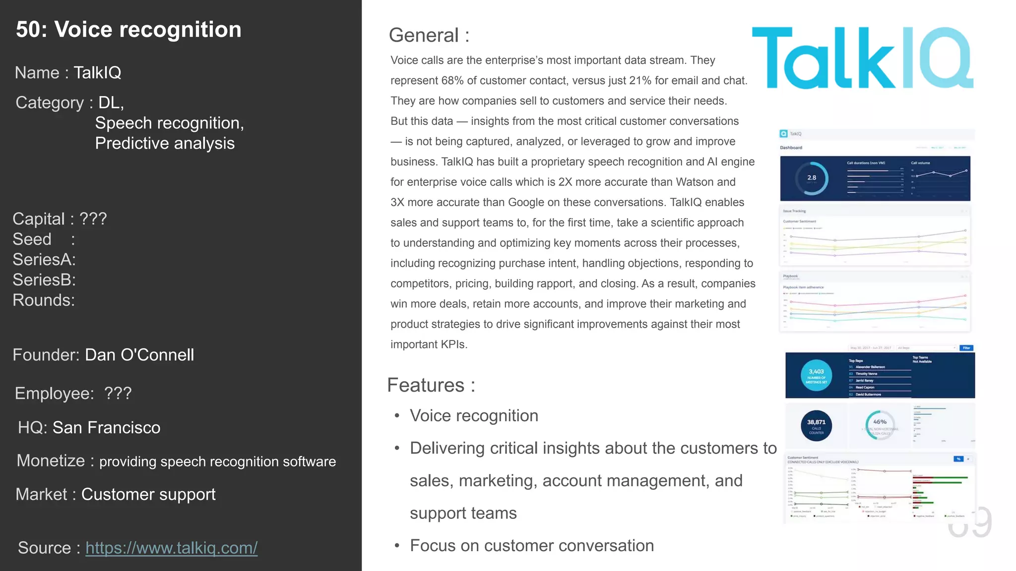 69
Voice calls are the enterprise’s most important data stream. They
represent 68% of customer contact, versus just 21% for email and chat.
They are how companies sell to customers and service their needs.
But this data — insights from the most critical customer conversations
— is not being captured, analyzed, or leveraged to grow and improve
business. TalkIQ has built a proprietary speech recognition and AI engine
for enterprise voice calls which is 2X more accurate than Watson and
3X more accurate than Google on these conversations. TalkIQ enables
sales and support teams to, for the first time, take a scientific approach
to understanding and optimizing key moments across their processes,
including recognizing purchase intent, handling objections, responding to
competitors, pricing, building rapport, and closing. As a result, companies
win more deals, retain more accounts, and improve their marketing and
product strategies to drive significant improvements against their most
important KPIs.
General :50: Voice recognition
Category : DL,
Speech recognition,
Predictive analysis
Capital : ???
Seed :
SeriesA:
SeriesB:
Rounds:
Monetize : providing speech recognition software
Founder: Dan O'Connell
Name : TalkIQ
HQ: San Francisco
Employee: ???
Source : https://www.talkiq.com/
Features :
• Voice recognition
• Delivering critical insights about the customers to
sales, marketing, account management, and
support teams
• Focus on customer conversation
Market : Customer support
 